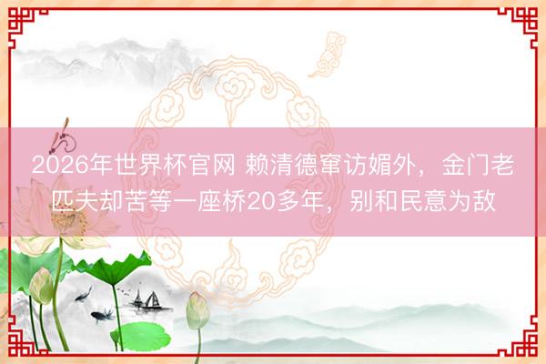 2026年世界杯官网 赖清德窜访媚外，金门老匹夫却苦等一座桥20多年，别和民意为敌