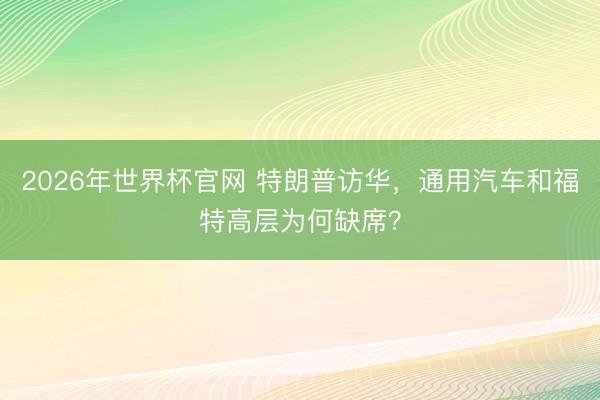 2026年世界杯官网 特朗普访华，通用汽车和福特高层为何缺席？