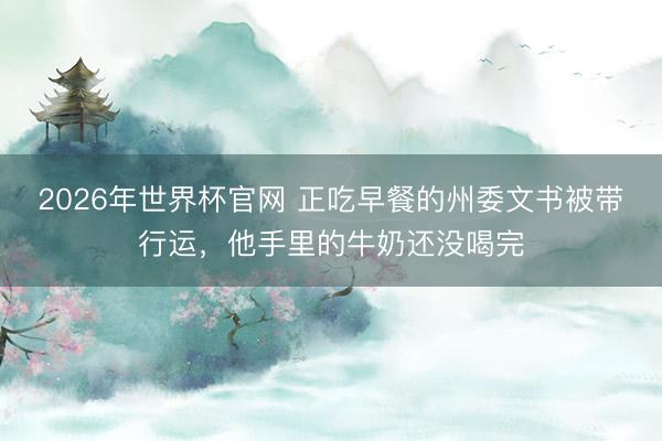 2026年世界杯官网 正吃早餐的州委文书被带行运，他手里的牛奶还没喝完