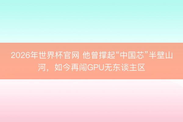 2026年世界杯官网 他曾撑起“中国芯”半壁山河，如今再闯GPU无东谈主区