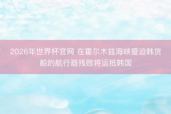 2026年世界杯官网 在霍尔木兹海峡蹙迫韩货船的航行器残败将运抵韩国