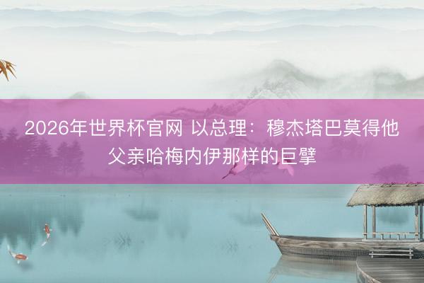 2026年世界杯官网 以总理：穆杰塔巴莫得他父亲哈梅内伊那样的巨擘