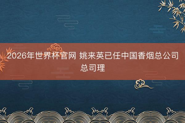 2026年世界杯官网 姚来英已任中国香烟总公司总司理