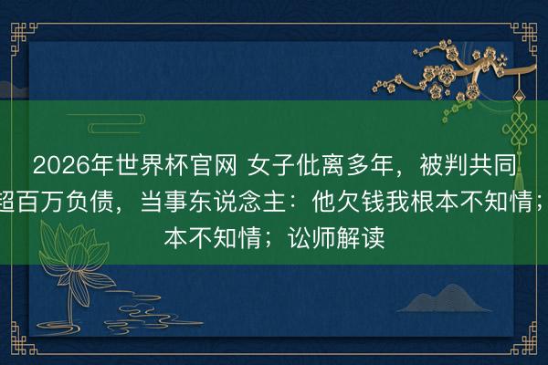 2026年世界杯官网 女子仳离多年，被判共同偿还前夫超百万负债，当事东说念主：他欠钱我根本不知情；讼师解读
