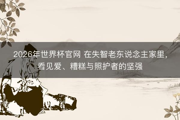 2026年世界杯官网 在失智老东说念主家里，看见爱、糟糕与照护者的坚强
