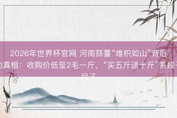 2026年世界杯官网 河南蒜薹“堆积如山”背后的真相：收购价低至2毛一斤，“买五斤送十斤”系段子