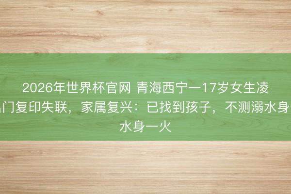 2026年世界杯官网 青海西宁一17岁女生凌晨出门复印失联，家属复兴：已找到孩子，不测溺水身一火