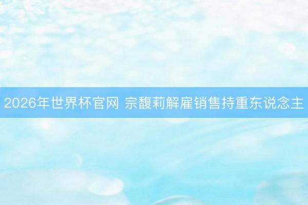 2026年世界杯官网 宗馥莉解雇销售持重东说念主