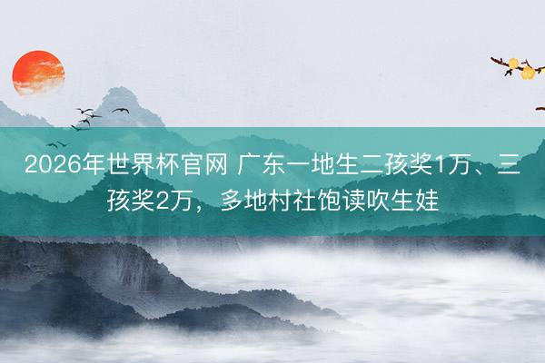 2026年世界杯官网 广东一地生二孩奖1万、三孩奖2万，多地村社饱读吹生娃