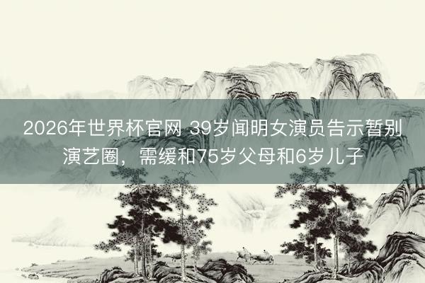 2026年世界杯官网 39岁闻明女演员告示暂别演艺圈，需缓和75岁父母和6岁儿子