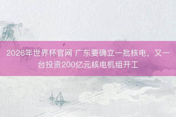 2026年世界杯官网 广东要确立一批核电，又一台投资200亿元核电机组开工