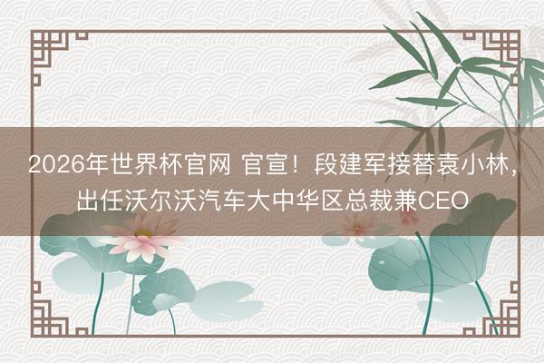 2026年世界杯官网 官宣！段建军接替袁小林，出任沃尔沃汽车大中华区总裁兼CEO
