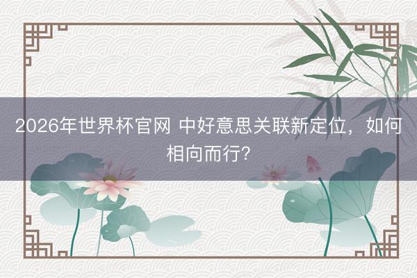 2026年世界杯官网 中好意思关联新定位，如何相向而行？