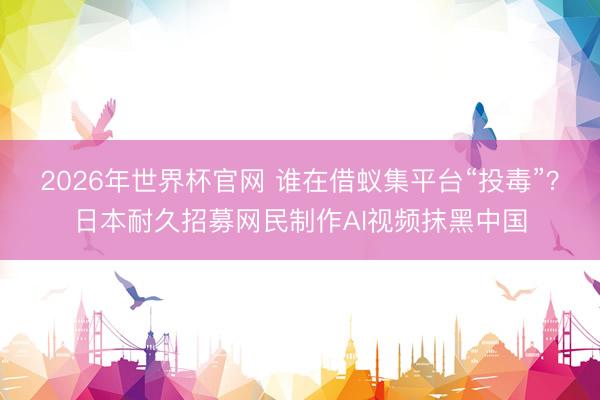 2026年世界杯官网 谁在借蚁集平台“投毒”？日本耐久招募网民制作AI视频抹黑中国