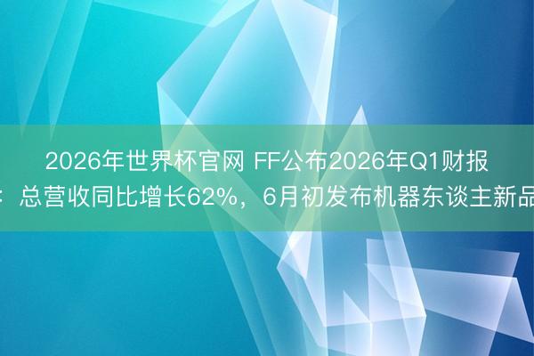 2026年世界杯官网 FF公布2026年Q1财报:总营收同比增长62%,6月初发布机器东谈主新品