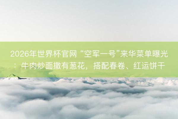 2026年世界杯官网 “空军一号”来华菜单曝光:牛肉炒面撒有葱花,搭配春卷、红运饼干