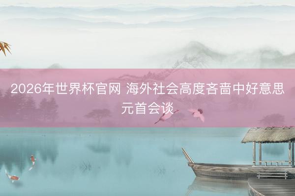 2026年世界杯官网 海外社会高度吝啬中好意思元首会谈