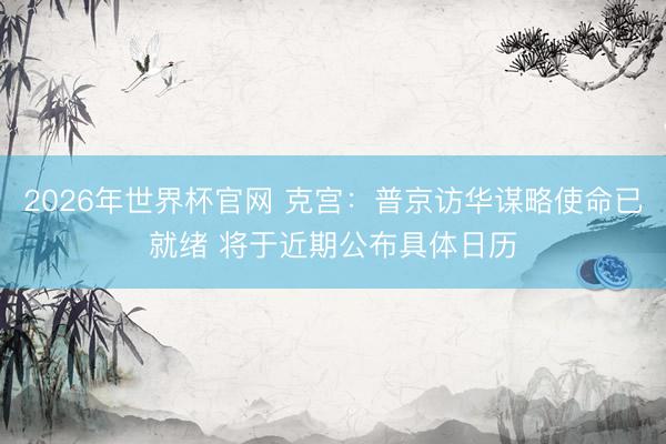 2026年世界杯官网 克宫：普京访华谋略使命已就绪 将于近期公布具体日历