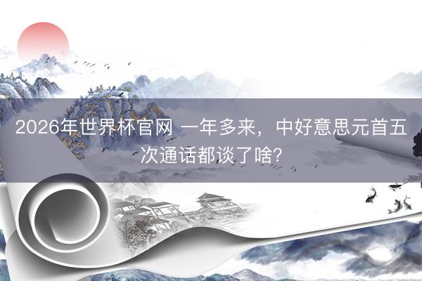 2026年世界杯官网 一年多来，中好意思元首五次通话都谈了啥？