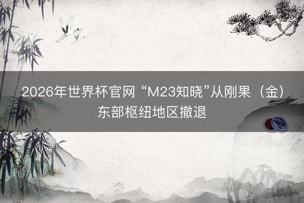 2026年世界杯官网 “M23知晓”从刚果（金）东部枢纽地区撤退