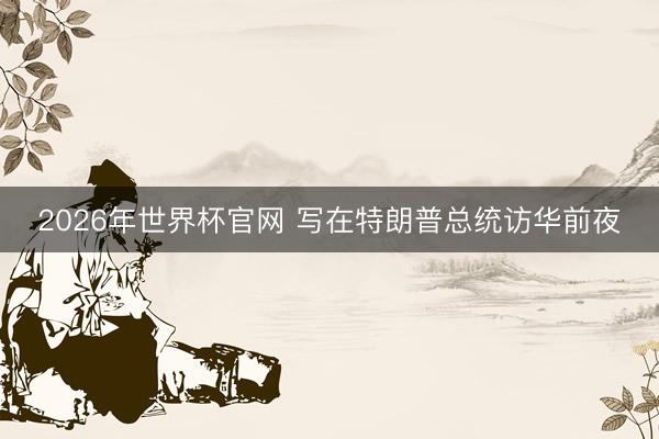 2026年世界杯官网 写在特朗普总统访华前夜