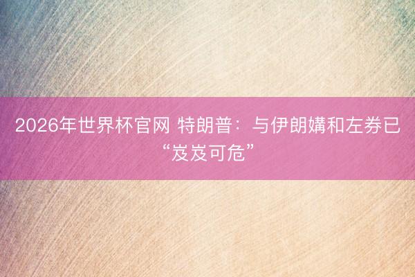 2026年世界杯官网 特朗普：与伊朗媾和左券已“岌岌可危”