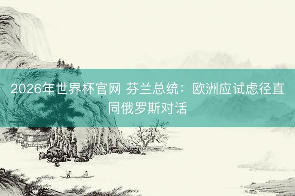 2026年世界杯官网 芬兰总统：欧洲应试虑径直同俄罗斯对话