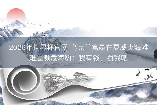 2026年世界杯官网 乌克兰富豪在夏威夷海滩难题濒危海豹：我有钱，罚我吧