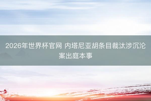 2026年世界杯官网 内塔尼亚胡条目裁汰涉沉沦案出庭本事