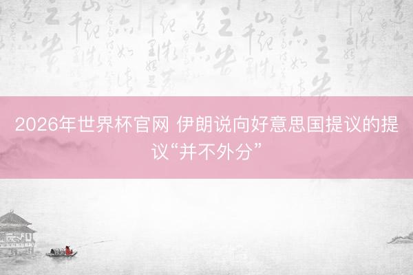 2026年世界杯官网 伊朗说向好意思国提议的提议“并不外分”