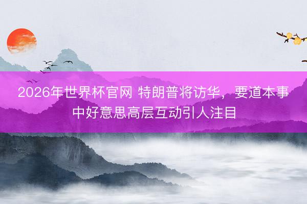 2026年世界杯官网 特朗普将访华，要道本事中好意思高层互动引人注目