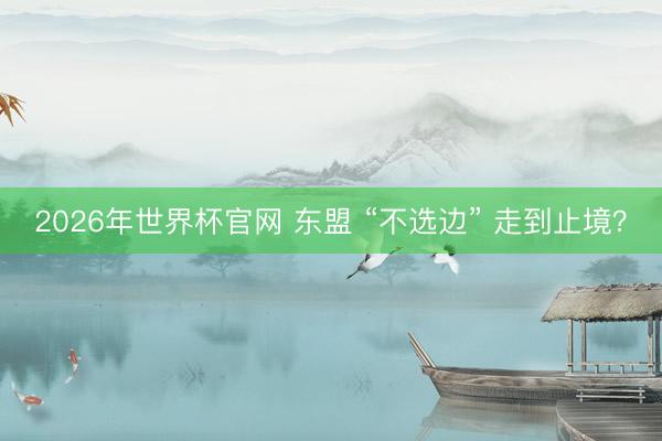 2026年世界杯官网 东盟 “不选边” 走到止境？