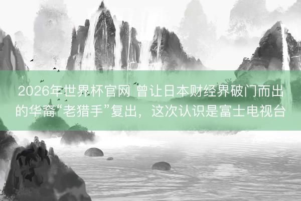 2026年世界杯官网 曾让日本财经界破门而出的华裔“老猎手”复出，这次认识是富士电视台