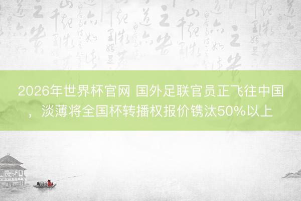 2026年世界杯官网 国外足联官员正飞往中国,淡薄将全国杯转播权报价镌汰50%以上