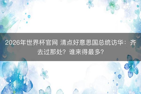 2026年世界杯官网 清点好意思国总统访华：齐去过那处？谁来得最多？