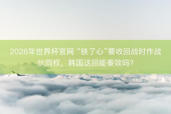 2026年世界杯官网 “铁了心”要收回战时作战伙同权,韩国这回能奏效吗?