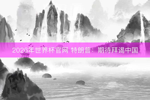 2026年世界杯官网 特朗普：期待拜谒中国