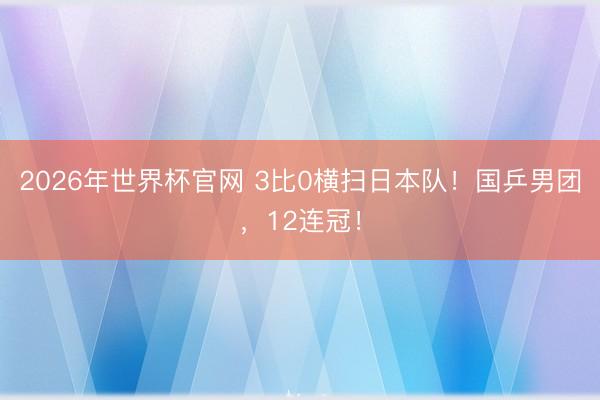 2026年世界杯官网 3比0横扫日本队！国乒男团，12连冠！