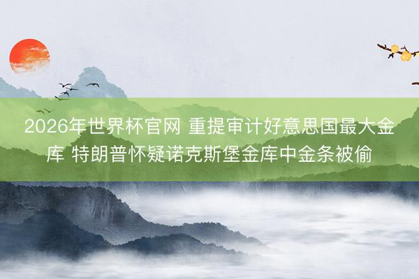 2026年世界杯官网 重提审计好意思国最大金库 特朗普怀疑诺克斯堡金库中金条被偷