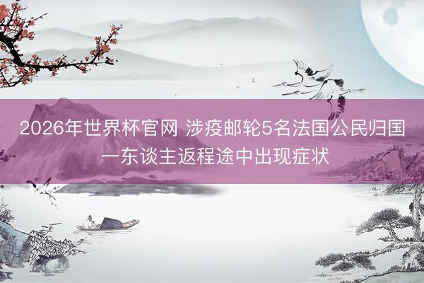 2026年世界杯官网 涉疫邮轮5名法国公民归国 一东谈主返程途中出现症状
