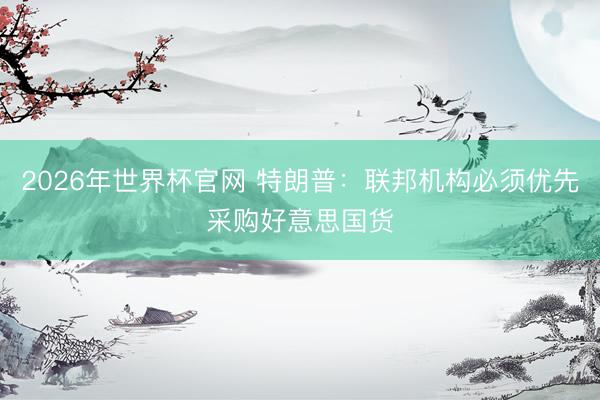2026年世界杯官网 特朗普：联邦机构必须优先采购好意思国货