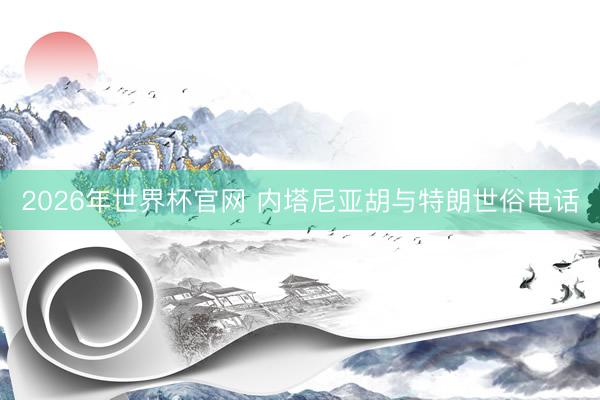 2026年世界杯官网 内塔尼亚胡与特朗世俗电话