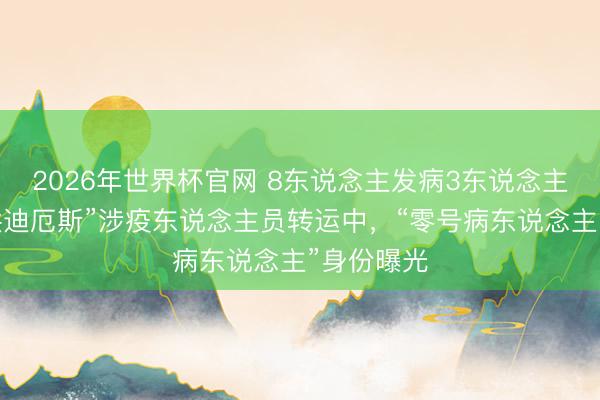 2026年世界杯官网 8东说念主发病3东说念主去世，“洪迪厄斯”涉疫东说念主员转运中，“零号病东说念主”身份曝光