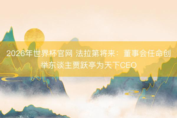 2026年世界杯官网 法拉第将来：董事会任命创举东谈主贾跃亭为天下CEO