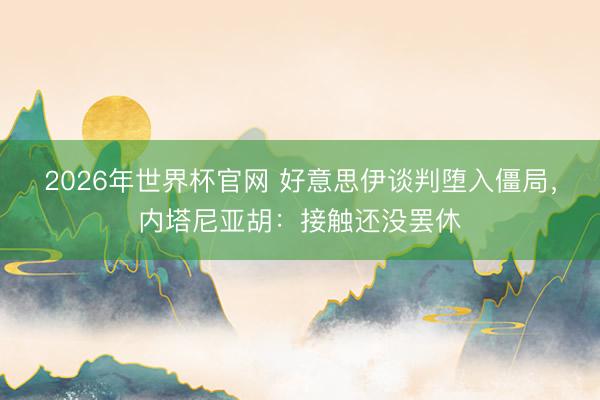 2026年世界杯官网 好意思伊谈判堕入僵局，内塔尼亚胡：接触还没罢休