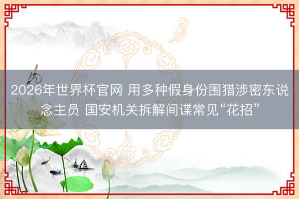 2026年世界杯官网 用多种假身份围猎涉密东说念主员 国安机关拆解间谍常见“花招”