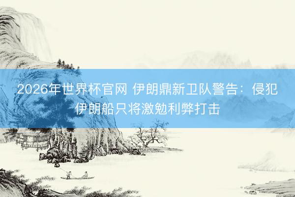 2026年世界杯官网 伊朗鼎新卫队警告：侵犯伊朗船只将激勉利弊打击