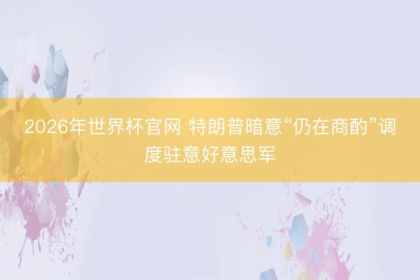 2026年世界杯官网 特朗普暗意“仍在商酌”调度驻意好意思军