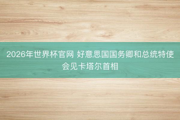2026年世界杯官网 好意思国国务卿和总统特使会见卡塔尔首相