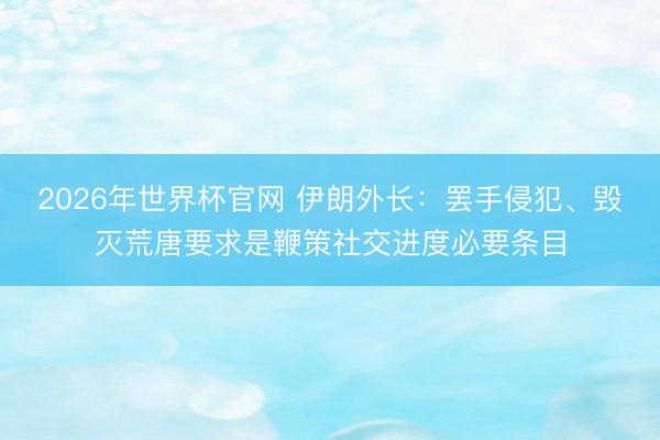 2026年世界杯官网 伊朗外长:罢手侵犯、毁灭荒唐要求是鞭策社交进度必要条目